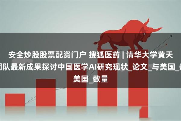 安全炒股股票配资门户 搜狐医药 | 清华大学黄天荫团队最新成果探讨中国医学AI研究现状_论文_与美国_数量