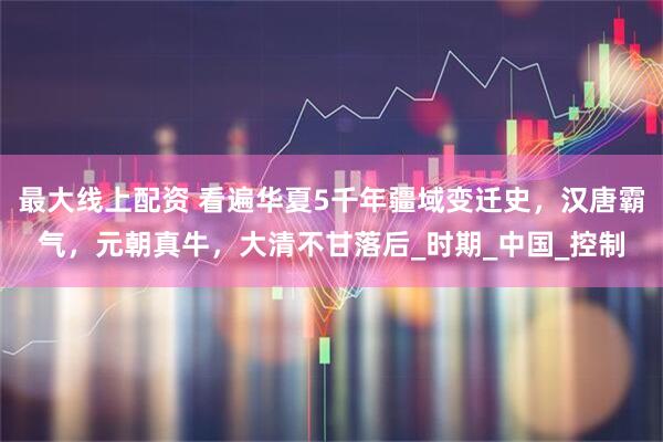 最大线上配资 看遍华夏5千年疆域变迁史，汉唐霸气，元朝真牛，大清不甘落后_时期_中国_控制