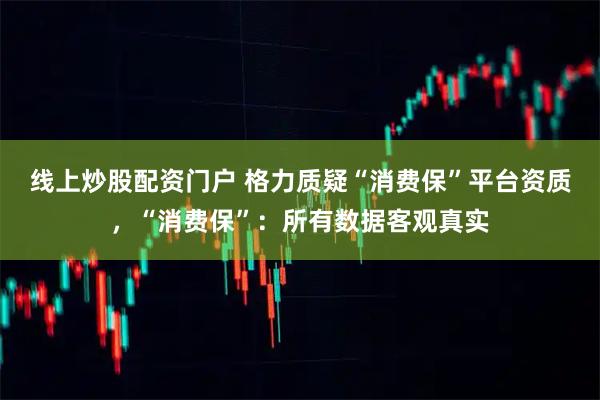 线上炒股配资门户 格力质疑“消费保”平台资质，“消费保”：所有数据客观真实