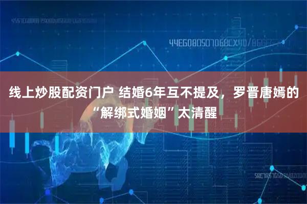 线上炒股配资门户 结婚6年互不提及，罗晋唐嫣的“解绑式婚姻”太清醒