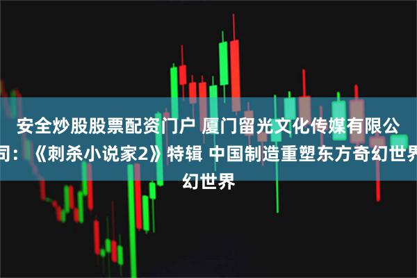 安全炒股股票配资门户 厦门留光文化传媒有限公司：《刺杀小说家2》特辑 中国制造重塑东方奇幻世界