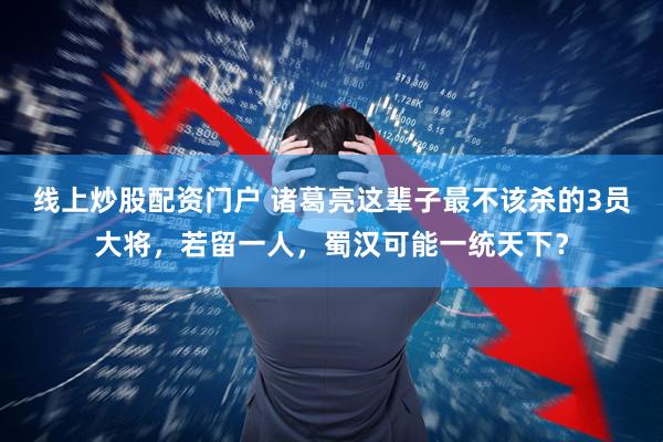 线上炒股配资门户 诸葛亮这辈子最不该杀的3员大将，若留一人，蜀汉可能一统天下？