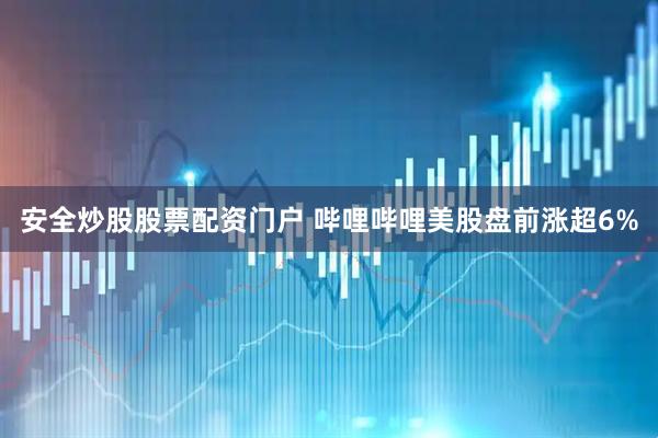 安全炒股股票配资门户 哔哩哔哩美股盘前涨超6%