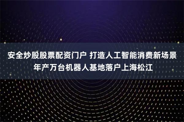安全炒股股票配资门户 打造人工智能消费新场景 年产万台机器人基地落户上海松江