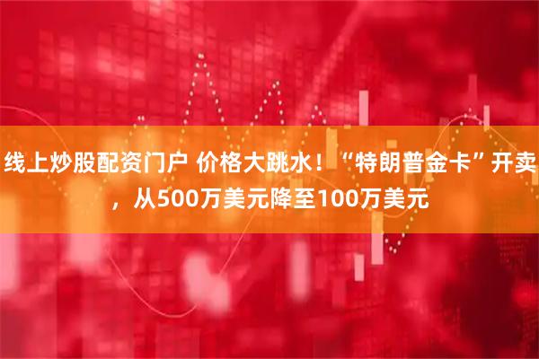 线上炒股配资门户 价格大跳水！“特朗普金卡”开卖，从500万美元降至100万美元